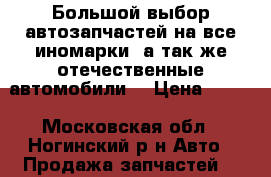 Большой выбор автозапчастей на все иномарки ,а так же отечественные автомобили! › Цена ­ 100 - Московская обл., Ногинский р-н Авто » Продажа запчастей   